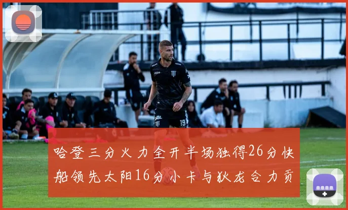 哈登三分火力全开半场独得26分快船领先太阳16分小卡与狄龙合力贡献28分