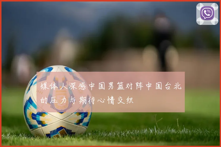 媒体人深感中国男篮对阵中国台北的压力与期待心情交织