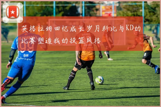 英格拉姆回忆成长岁月科比与KD的比赛塑造我的投篮风格