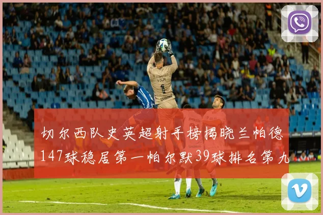 切尔西队史英超射手榜揭晓兰帕德147球稳居第一帕尔默39球排名第九