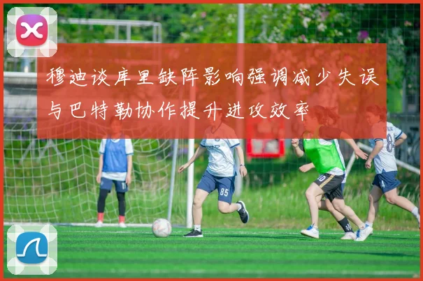 穆迪谈库里缺阵影响强调减少失误与巴特勒协作提升进攻效率