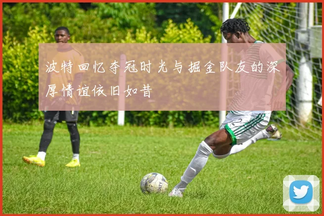 波特回忆夺冠时光与掘金队友的深厚情谊依旧如昔