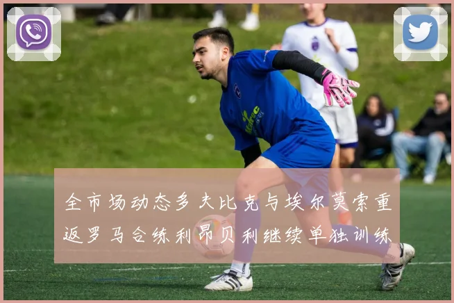 全市场动态多夫比克与埃尔莫索重返罗马合练利昂贝利继续单独训练状态观察
