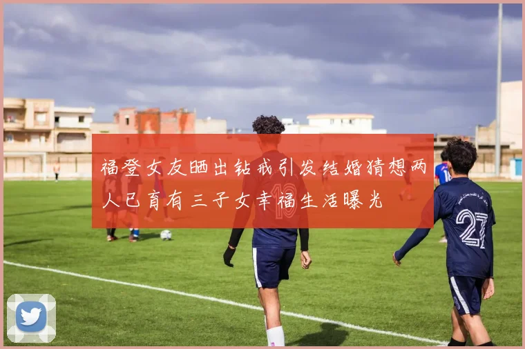 福登女友晒出钻戒引发结婚猜想两人已育有三子女幸福生活曝光