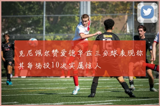 克尼佩尔赞爱德华兹三分球表现称其每场投10次实属惊人