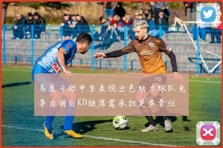 乌度卡称申京表现出色助力球队竞争力明白KD缺席需承担更多责任