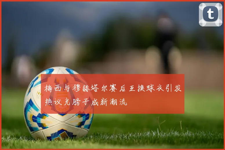 梅西与穆赫塔尔赛后互换球衣引发热议光膀子成新潮流
