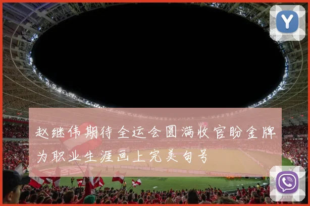 赵继伟期待全运会圆满收官盼金牌为职业生涯画上完美句号