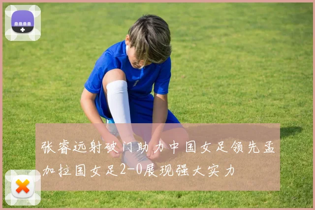张睿远射破门助力中国女足领先孟加拉国女足2-0展现强大实力