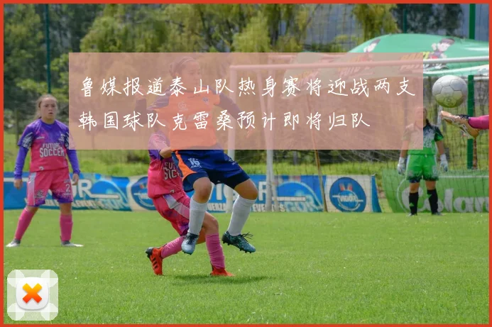 鲁媒报道泰山队热身赛将迎战两支韩国球队克雷桑预计即将归队