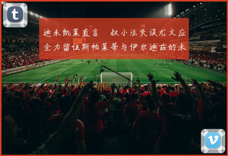 迪米凯莱直言囧叔小法失误尤文应全力留住斯帕莱蒂与伊尔迪兹的未来分析