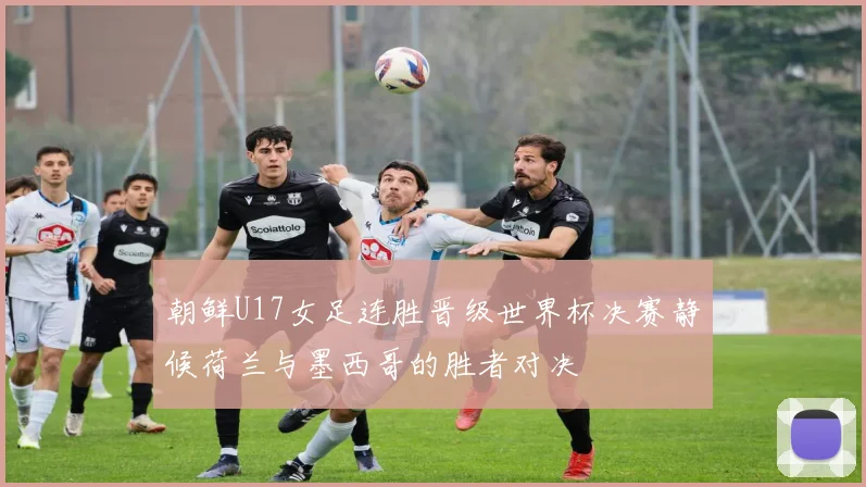 朝鲜U17女足连胜晋级世界杯决赛静候荷兰与墨西哥的胜者对决