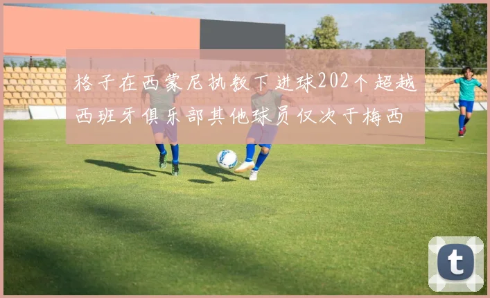 格子在西蒙尼执教下进球202个超越西班牙俱乐部其他球员仅次于梅西