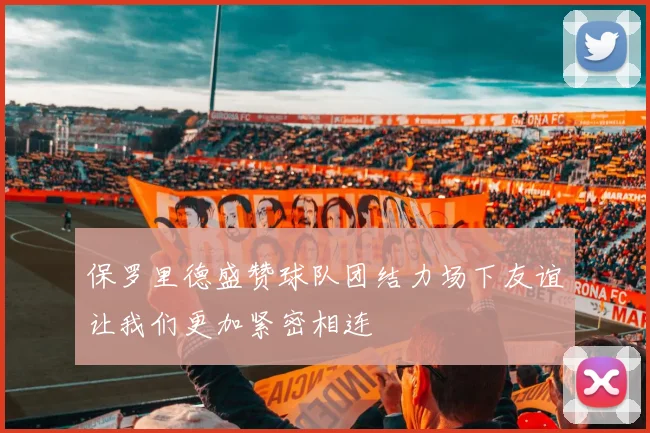 保罗里德盛赞球队团结力场下友谊让我们更加紧密相连