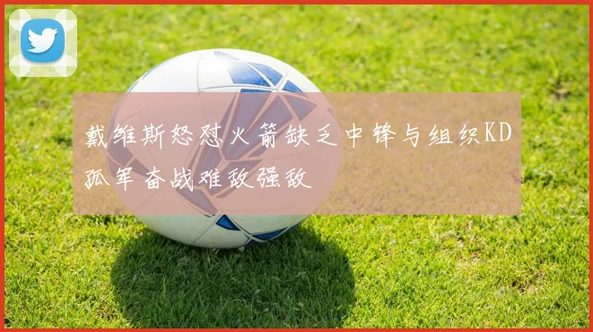 戴维斯怒怼火箭缺乏中锋与组织KD孤军奋战难敌强敌