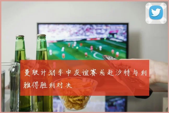 曼联计划季中友谊赛或赴沙特与利雅得胜利对决
