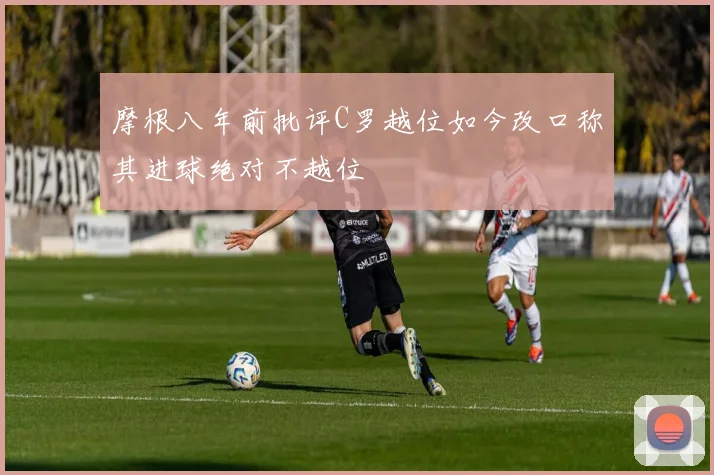 摩根八年前批评C罗越位如今改口称其进球绝对不越位