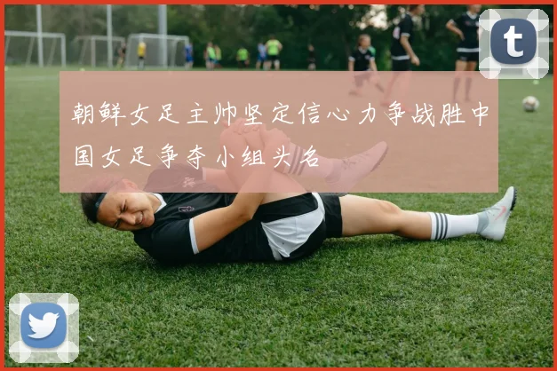 朝鲜女足主帅坚定信心力争战胜中国女足争夺小组头名
