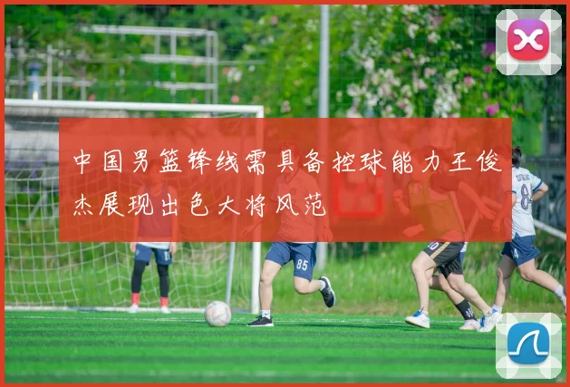 中国男篮锋线需具备控球能力王俊杰展现出色大将风范