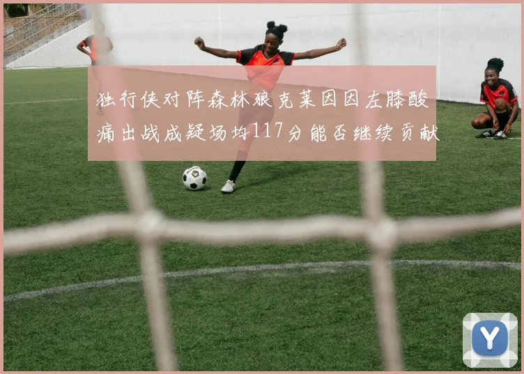 独行侠对阵森林狼克莱因因左膝酸痛出战成疑场均117分能否继续贡献