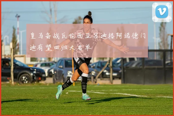 皇马备战瓦伦西亚吕迪格阿诺德门迪有望回归大名单