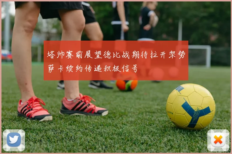 塔帅赛前展望德比战期待拉开架势萨卡续约传递积极信号