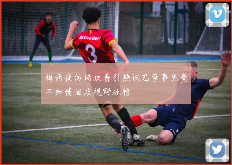 梅西夜访诺坎普引热议巴萨事先毫不知情酒店视野独特