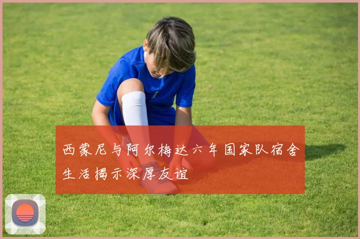 西蒙尼与阿尔梅达六年国家队宿舍生活揭示深厚友谊