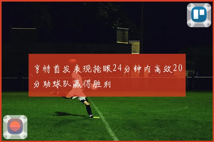 亨特首发表现抢眼24分钟内高效20分助球队赢得胜利