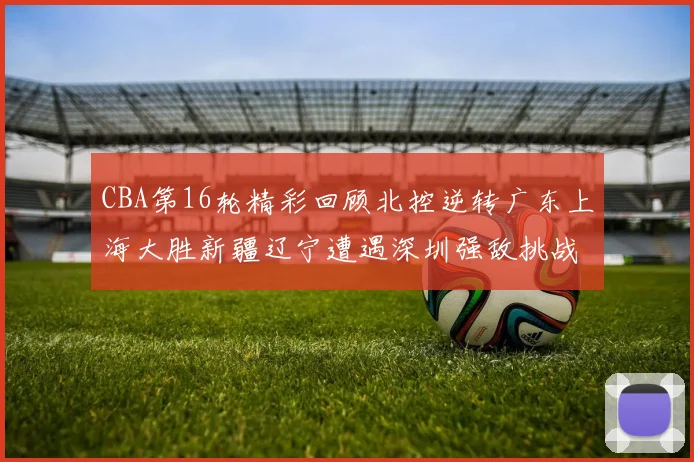 CBA第16轮精彩回顾北控逆转广东上海大胜新疆辽宁遭遇深圳强敌挑战