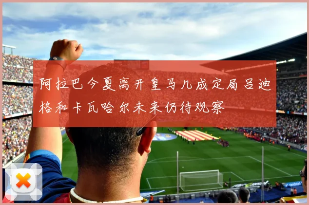 阿拉巴今夏离开皇马几成定局吕迪格和卡瓦哈尔未来仍待观察