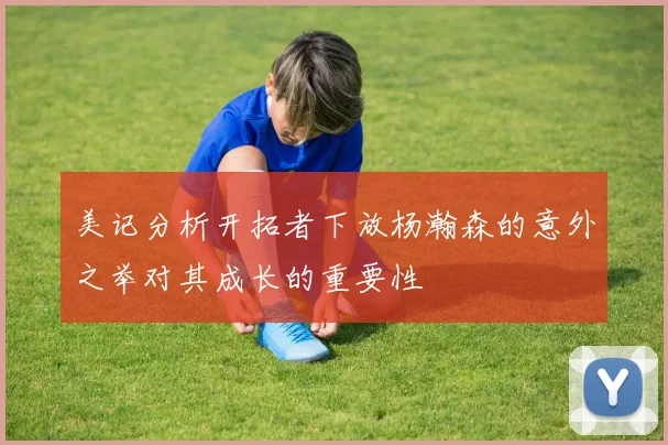 美记分析开拓者下放杨瀚森的意外之举对其成长的重要性