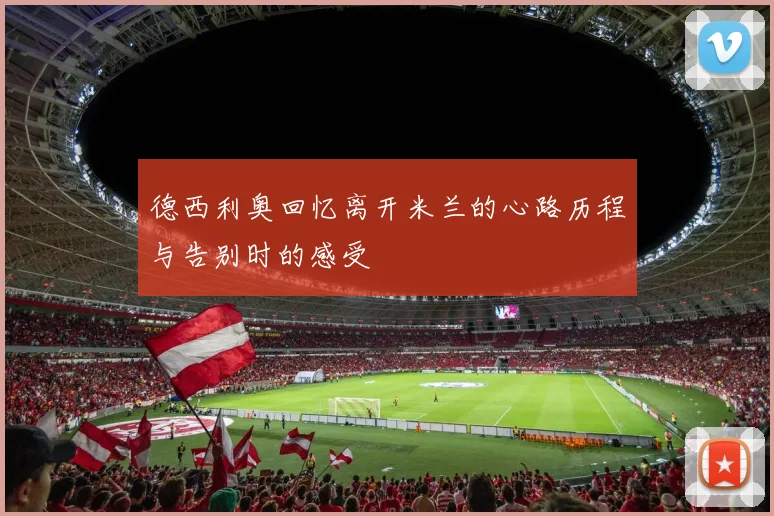 德西利奥回忆离开米兰的心路历程与告别时的感受