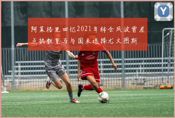 阿莱格里回忆2021年转会风波曾差点执教皇马与国米选择尤文图斯