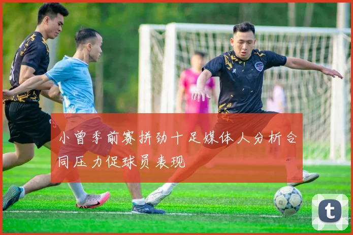 小曾季前赛拼劲十足媒体人分析合同压力促球员表现