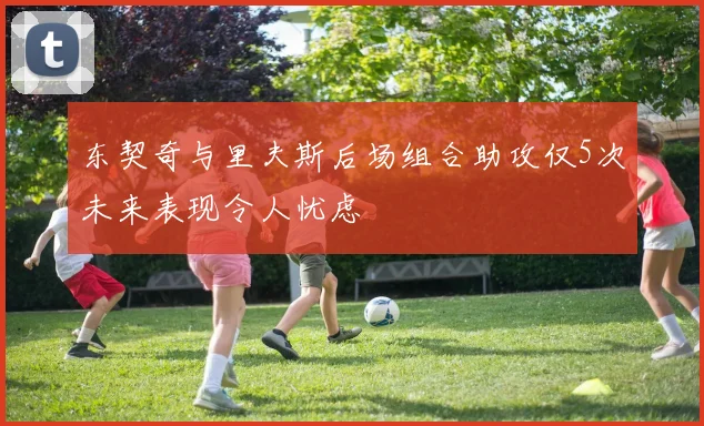东契奇与里夫斯后场组合助攻仅5次未来表现令人忧虑