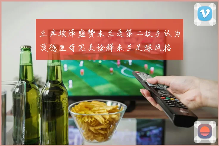 丘库埃泽盛赞米兰是第二故乡认为莫德里奇完美诠释米兰足球风格